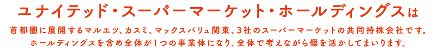 ユナイテッド・スーパーマーケット・ホールディングスは首都圏に展開するマルエツ、カスミ、マックスバリュ関東、3社のスーパーマーケットの共同持株会社です。ホールディングスを含め全体が1つの事業体になり、全体で考えながら個を活かしてまいります。